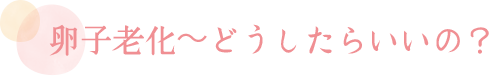 卵子老化～どうしたらいいの？