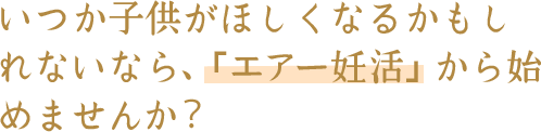 いつか子供がほしくなるかもし れないなら、「エアー妊活」から始 めませんか？